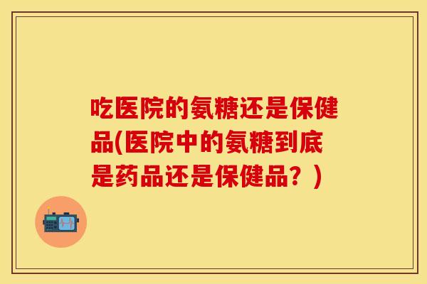 吃医院的氨糖还是保健品(医院中的氨糖到底是药品还是保健品？)