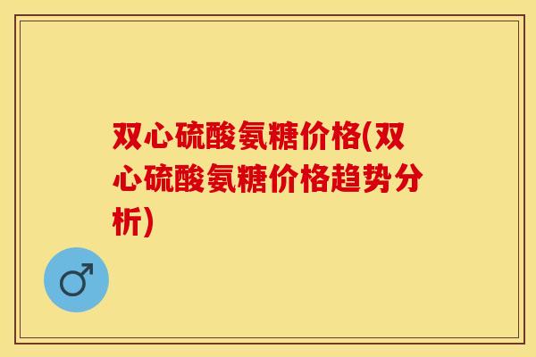 双心硫酸氨糖价格(双心硫酸氨糖价格趋势分析)