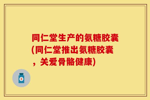 同仁堂生产的氨糖胶囊(同仁堂推出氨糖胶囊，关爱骨骼健康)