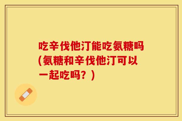 吃辛伐他汀能吃氨糖吗(氨糖和辛伐他汀可以一起吃吗?) 吃辛伐他汀能吃氨糖吗(氨糖和辛伐他汀可以一起吃吗?)