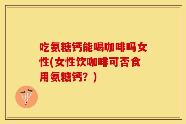 吃氨糖钙能喝咖啡吗女性(女性饮咖啡可否食用氨糖钙？)