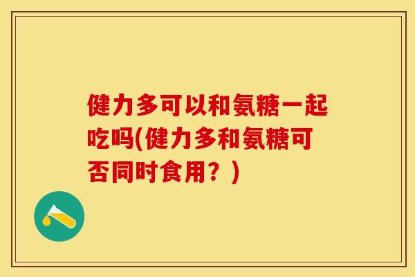 健力多可以和氨糖一起吃吗(健力多和氨糖可否同时食用？)