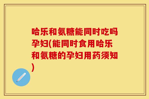 哈乐和氨糖能同时吃吗孕妇(能同时食用哈乐和氨糖的孕妇用药须知) 哈乐和氨糖能同时吃吗孕妇(能同时食用哈乐和氨糖的孕妇用药须知)