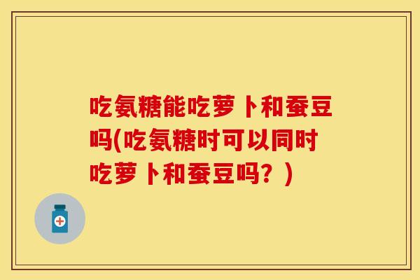 吃氨糖能吃萝卜和蚕豆吗(吃氨糖时可以同时吃萝卜和蚕豆吗？)
