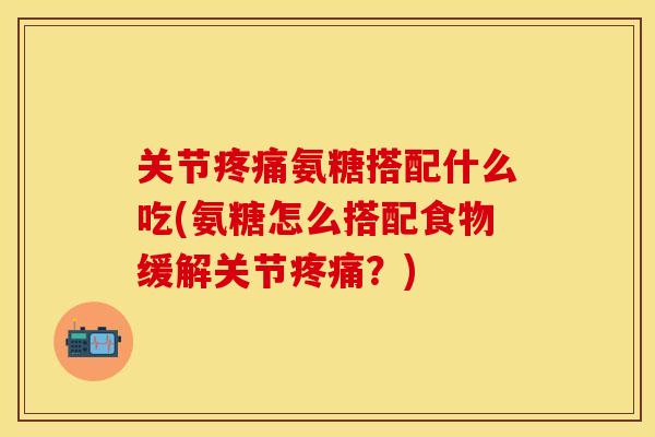 关节疼痛氨糖搭配什么吃(氨糖怎么搭配食物缓解关节疼痛？)