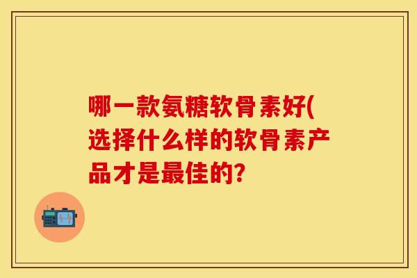 哪一款氨糖软骨素好(选择什么样的软骨素产品才是最佳的？