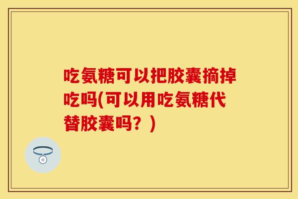 吃氨糖可以把胶囊摘掉吃吗(可以用吃氨糖代替胶囊吗？)