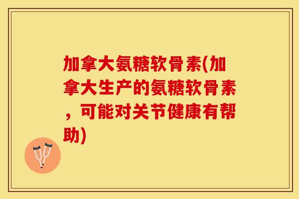 加拿大氨糖软骨素(加拿大生产的氨糖软骨素，可能对关节健康有帮助)