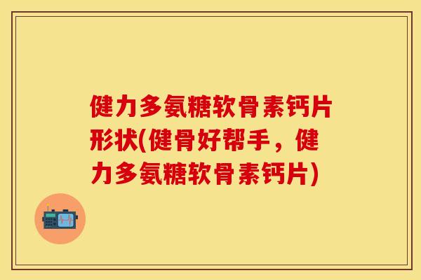 健力多氨糖软骨素钙片形状(健骨好帮手，健力多氨糖软骨素钙片)