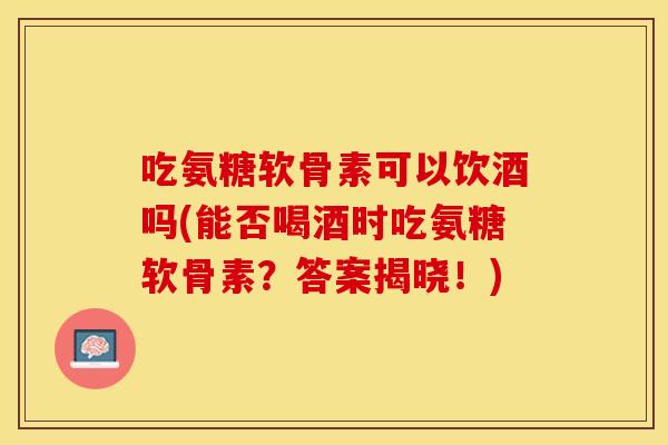 吃氨糖软骨素可以饮酒吗(能否喝酒时吃氨糖软骨素？答案揭晓！)