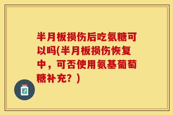 半月板损伤后吃氨糖可以吗(半月板损伤恢复中，可否使用氨基葡萄糖补充？)