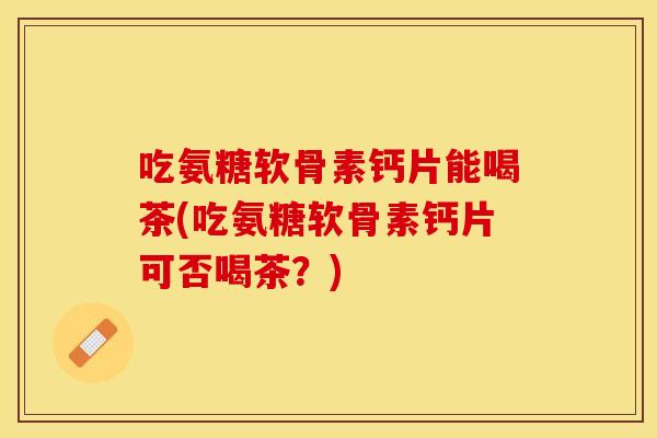 吃氨糖软骨素钙片能喝茶(吃氨糖软骨素钙片可否喝茶?) 吃氨糖软骨素钙片能喝茶(吃氨糖软骨素钙片可否喝茶?)