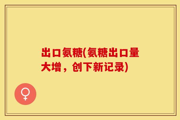 出口氨糖(氨糖出口量大增，创下新记录)