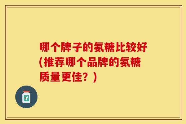 哪个牌子的氨糖比较好(推荐哪个品牌的氨糖质量更佳？)