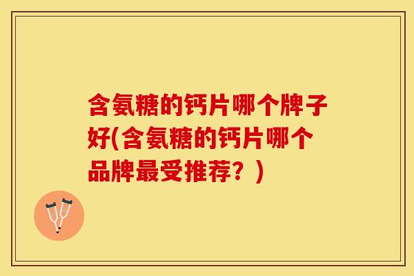 含氨糖的钙片哪个牌子好(含氨糖的钙片哪个品牌最受推荐？)