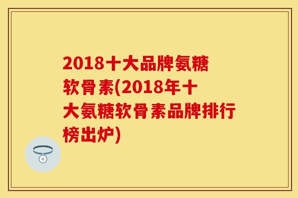 2018十大品牌氨糖软骨素(2018年十大氨糖软骨素品牌排行榜出炉)