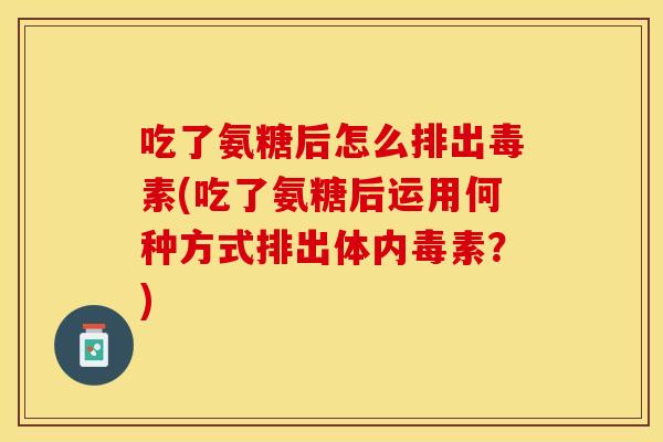 吃了氨糖后怎么排出毒素(吃了氨糖后运用何种方式排出体内毒素？)