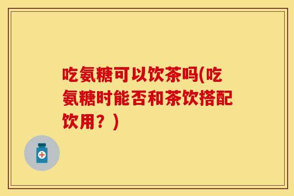 吃氨糖可以饮茶吗(吃氨糖时能否和茶饮搭配饮用？)