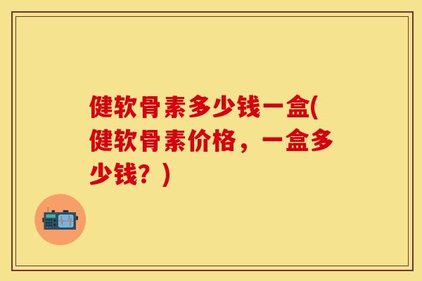 健软骨素多少钱一盒(健软骨素价格，一盒多少钱？)