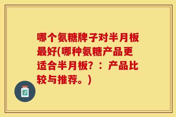 哪个氨糖牌子对半月板最好(哪种氨糖产品更适合半月板？：产品比较与推荐。)