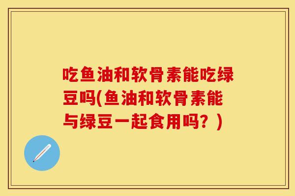 吃鱼油和软骨素能吃绿豆吗(鱼油和软骨素能与绿豆一起食用吗？)