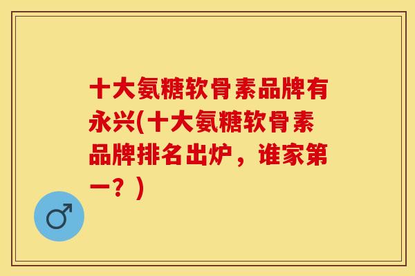 十大氨糖软骨素品牌有永兴(十大氨糖软骨素品牌排名出炉，谁家第一？)