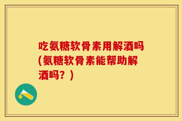 吃氨糖软骨素用解酒吗(氨糖软骨素能帮助解酒吗？)