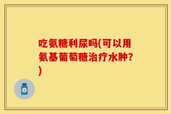 吃氨糖利尿吗(可以用氨基葡萄糖水肿?) 吃氨糖利尿吗(可以用氨基葡萄糖水肿?)