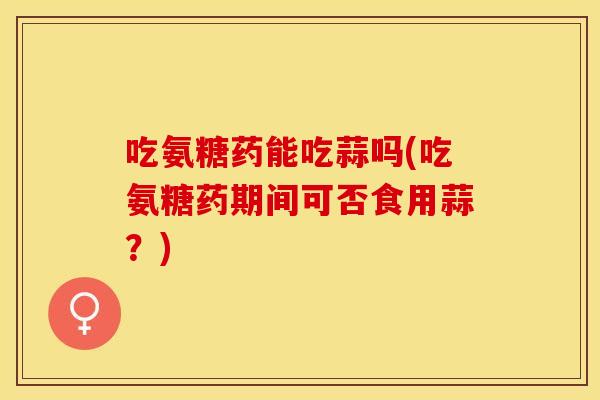 吃氨糖药能吃蒜吗(吃氨糖药期间可否食用蒜？)