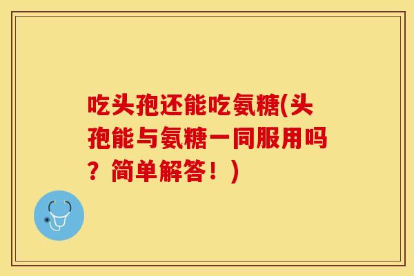 吃头孢还能吃氨糖(头孢能与氨糖一同服用吗？简单解答！)