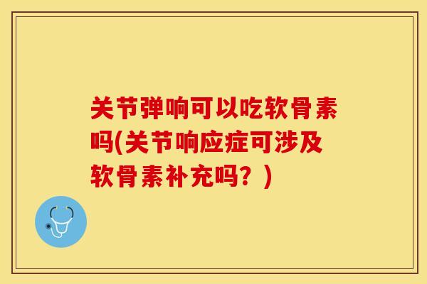 关节弹响可以吃软骨素吗(关节响应症可涉及软骨素补充吗？)