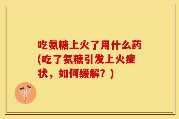 吃氨糖上火了用什么药(吃了氨糖引发上火症状，如何缓解？)
