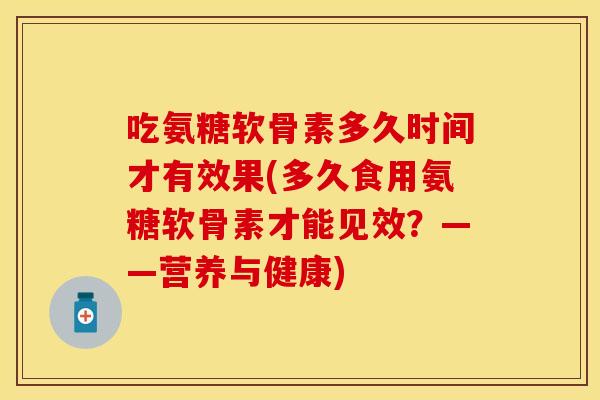 吃氨糖软骨素多久时间才有效果(多久食用氨糖软骨素才能见效？——营养与健康)