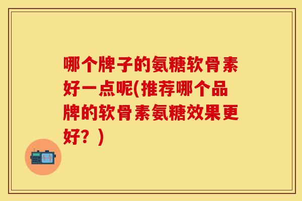 哪个牌子的氨糖软骨素好一点呢(推荐哪个品牌的软骨素氨糖效果更好?) 哪个牌子的氨糖软骨素好一点呢(推荐哪个品牌的软骨素氨糖效果更好?)