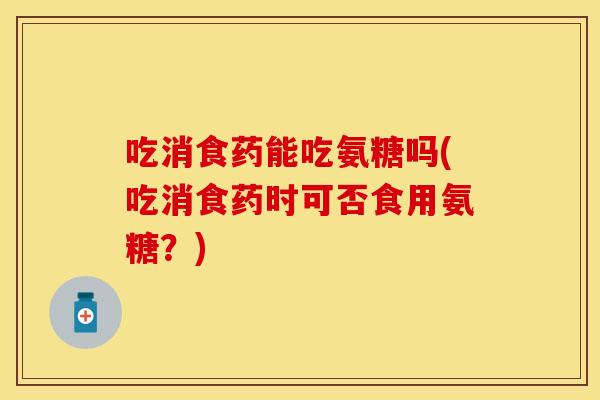 吃消食药能吃氨糖吗(吃消食药时可否食用氨糖？)