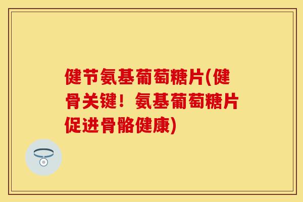 健节氨基葡萄糖片(健骨关键！氨基葡萄糖片促进骨骼健康)