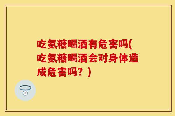 吃氨糖喝酒有危害吗(吃氨糖喝酒会对身体造成危害吗？)