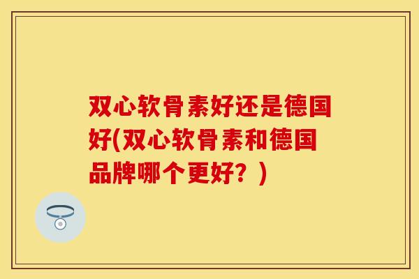 双心软骨素好还是德国好(双心软骨素和德国品牌哪个更好？)