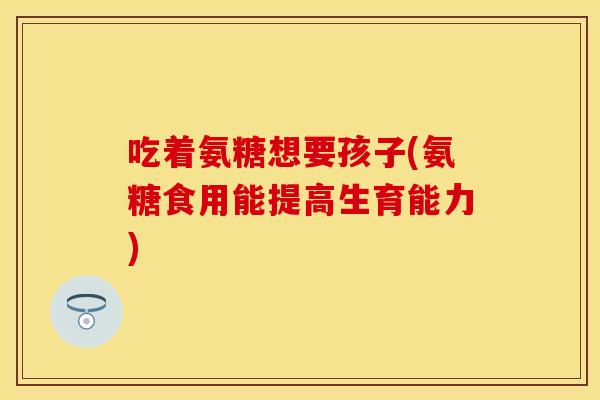 吃着氨糖想要孩子(氨糖食用能提高生育能力)