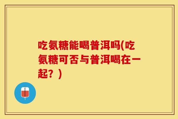吃氨糖能喝普洱吗(吃氨糖可否与普洱喝在一起？)