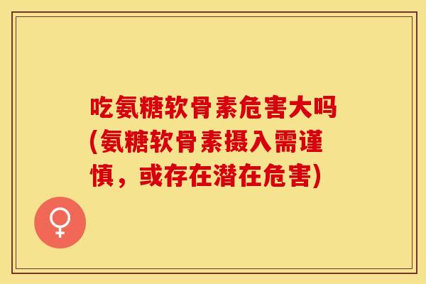 吃氨糖软骨素危害大吗(氨糖软骨素摄入需谨慎，或存在潜在危害)