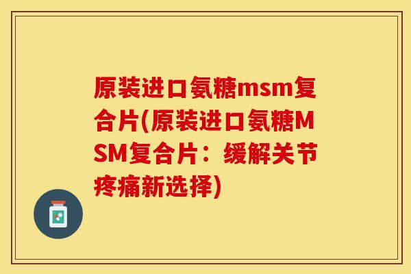原装进口氨糖msm复合片(原装进口氨糖MSM复合片：缓解关节疼痛新选择)