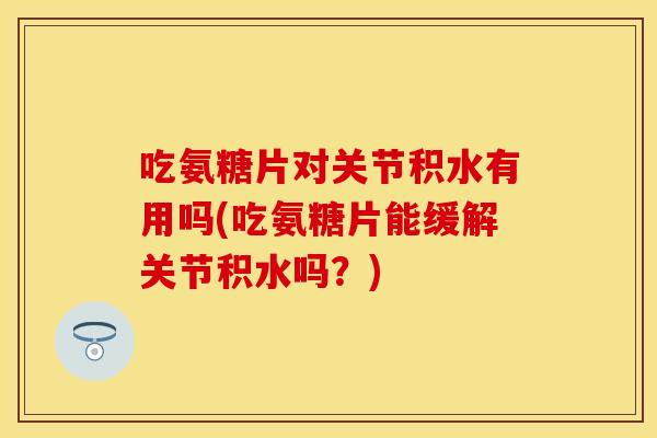 吃氨糖片对关节积水有用吗(吃氨糖片能缓解关节积水吗？)