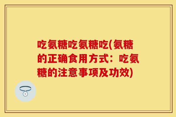 吃氨糖吃氨糖吃(氨糖的正确食用方式：吃氨糖的注意事项及功效)