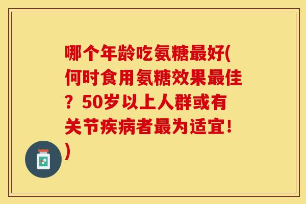 哪个年龄吃氨糖最好(何时食用氨糖效果最佳？50岁以上人群或有关节疾病者最为适宜！)