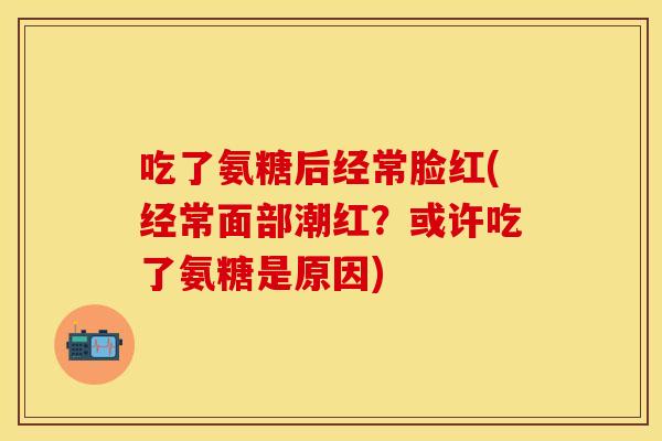 吃了氨糖后经常脸红(经常面部潮红？或许吃了氨糖是原因)