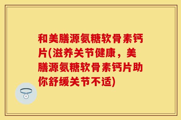 和美膳源氨糖软骨素钙片(滋养关节健康，美膳源氨糖软骨素钙片助你舒缓关节不适)