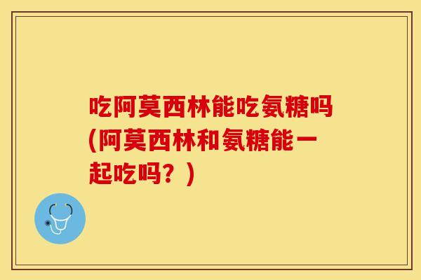 吃阿莫西林能吃氨糖吗(阿莫西林和氨糖能一起吃吗?) 吃阿莫西林能吃氨糖吗(阿莫西林和氨糖能一起吃吗?)