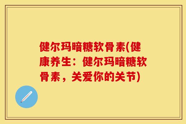 健尔玛暗糖软骨素(健康养生：健尔玛暗糖软骨素，关爱你的关节)