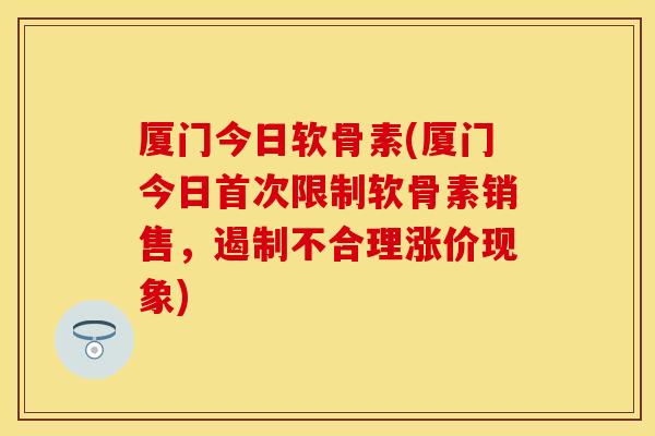 厦门今日软骨素(厦门今日首次限制软骨素销售，遏制不合理涨价现象)